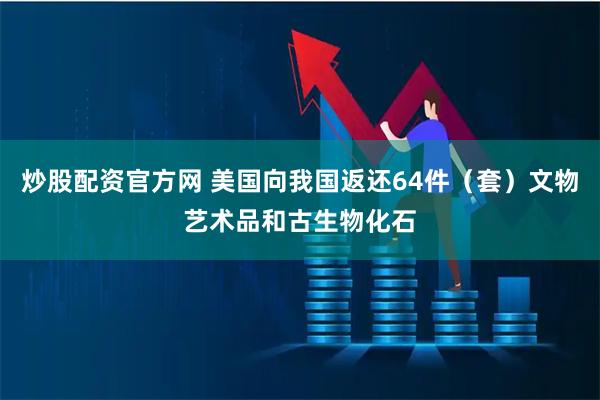 炒股配资官方网 美国向我国返还64件(套)文物艺术品和古生物化石
