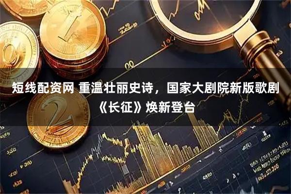 短线配资网 重温壮丽史诗，国家大剧院新版歌剧《长征》焕新登台