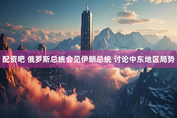 配资吧 俄罗斯总统会见伊朗总统 讨论中东地区局势
