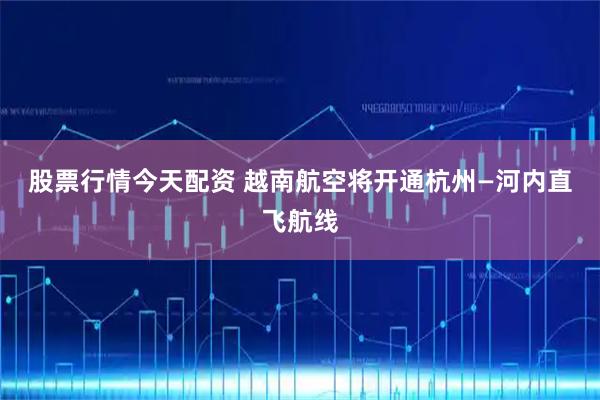股票行情今天配资 越南航空将开通杭州—河内直飞航线